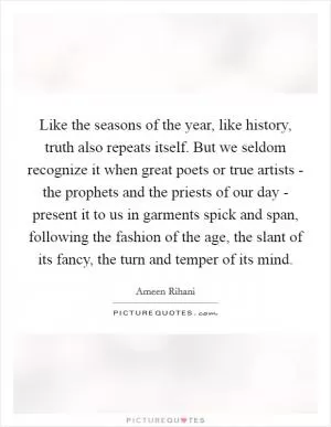 Like the seasons of the year, like history, truth also repeats itself. But we seldom recognize it when great poets or true artists - the prophets and the priests of our day - present it to us in garments spick and span, following the fashion of the age, the slant of its fancy, the turn and temper of its mind Picture Quote #1