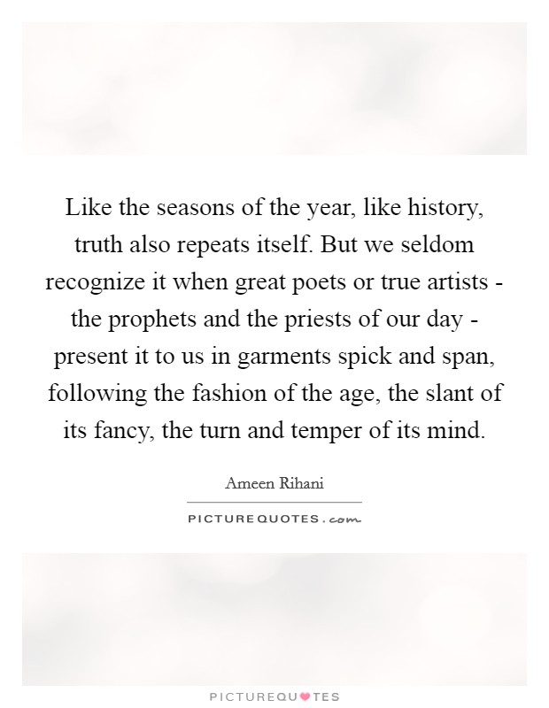 Like the seasons of the year, like history, truth also repeats itself. But we seldom recognize it when great poets or true artists - the prophets and the priests of our day - present it to us in garments spick and span, following the fashion of the age, the slant of its fancy, the turn and temper of its mind. Picture Quote #1