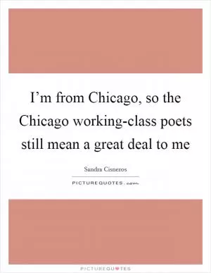 I’m from Chicago, so the Chicago working-class poets still mean a great deal to me Picture Quote #1