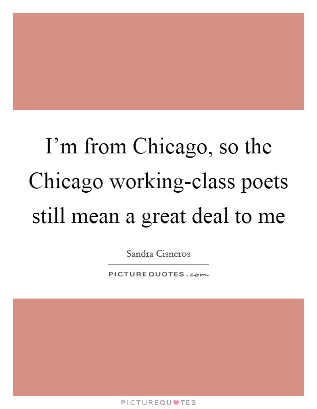 I'm from Chicago, so the Chicago working-class poets still mean a great deal to me Picture Quote #1