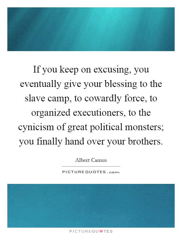If you keep on excusing, you eventually give your blessing to the slave camp, to cowardly force, to organized executioners, to the cynicism of great political monsters; you finally hand over your brothers. Picture Quote #1