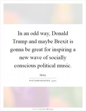 In an odd way, Donald Trump and maybe Brexit is gonna be great for inspiring a new wave of socially conscious political music Picture Quote #1