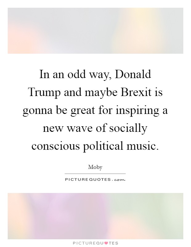 In an odd way, Donald Trump and maybe Brexit is gonna be great for inspiring a new wave of socially conscious political music. Picture Quote #1