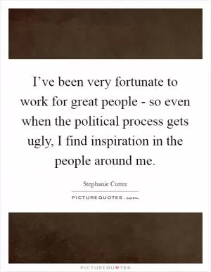 I’ve been very fortunate to work for great people - so even when the political process gets ugly, I find inspiration in the people around me Picture Quote #1