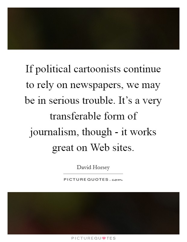 If political cartoonists continue to rely on newspapers, we may be in serious trouble. It's a very transferable form of journalism, though - it works great on Web sites. Picture Quote #1