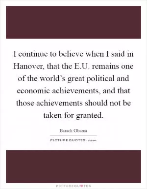 I continue to believe when I said in Hanover, that the E.U. remains one of the world’s great political and economic achievements, and that those achievements should not be taken for granted Picture Quote #1