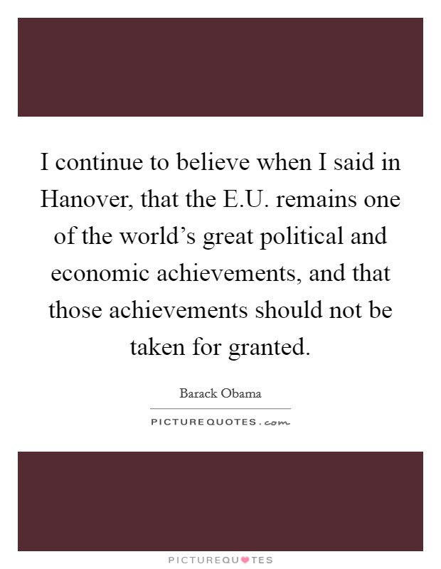I continue to believe when I said in Hanover, that the E.U. remains one of the world's great political and economic achievements, and that those achievements should not be taken for granted. Picture Quote #1