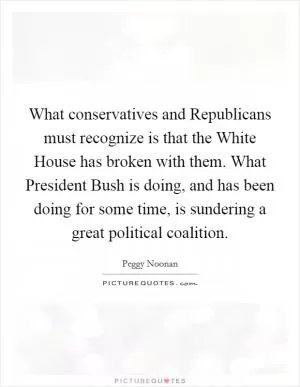 What conservatives and Republicans must recognize is that the White House has broken with them. What President Bush is doing, and has been doing for some time, is sundering a great political coalition Picture Quote #1