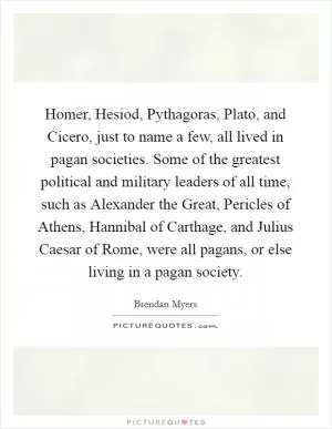 Homer, Hesiod, Pythagoras, Plato, and Cicero, just to name a few, all lived in pagan societies. Some of the greatest political and military leaders of all time, such as Alexander the Great, Pericles of Athens, Hannibal of Carthage, and Julius Caesar of Rome, were all pagans, or else living in a pagan society Picture Quote #1