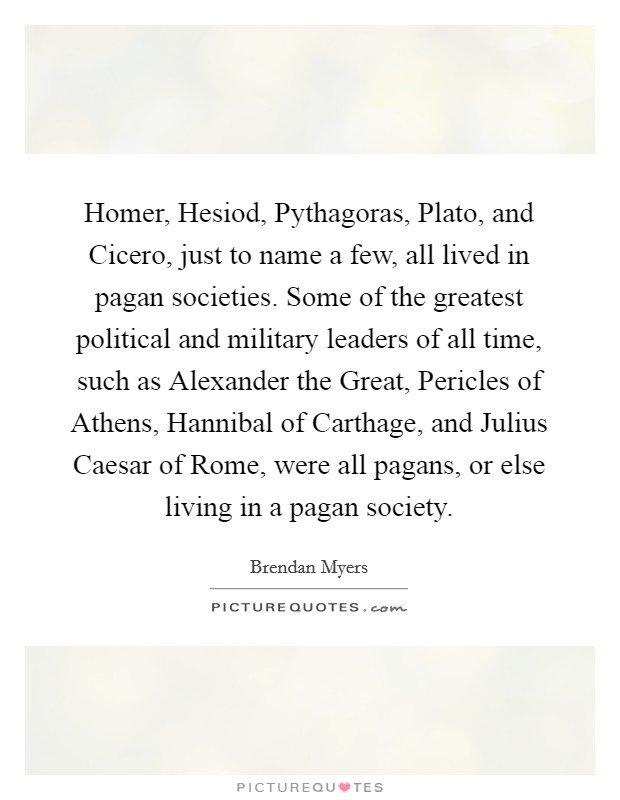 Homer, Hesiod, Pythagoras, Plato, and Cicero, just to name a few, all lived in pagan societies. Some of the greatest political and military leaders of all time, such as Alexander the Great, Pericles of Athens, Hannibal of Carthage, and Julius Caesar of Rome, were all pagans, or else living in a pagan society. Picture Quote #1