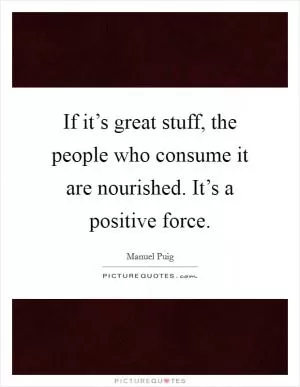 If it’s great stuff, the people who consume it are nourished. It’s a positive force Picture Quote #1