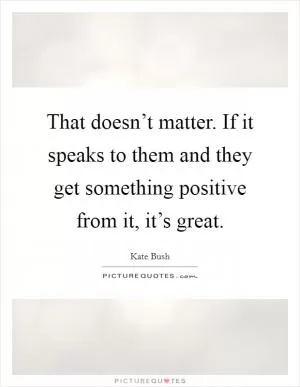 That doesn’t matter. If it speaks to them and they get something positive from it, it’s great Picture Quote #1
