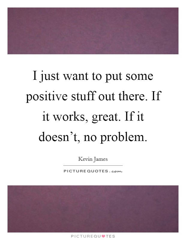 I just want to put some positive stuff out there. If it works, great. If it doesn't, no problem. Picture Quote #1
