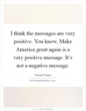 I think the messages are very positive. You know, Make America great again is a very positive message. It’s not a negative message Picture Quote #1
