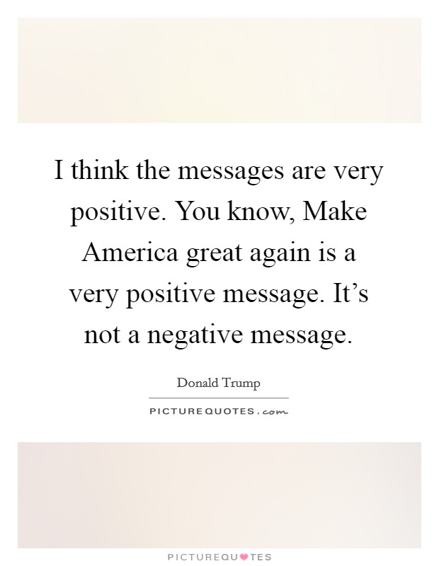 I think the messages are very positive. You know, Make America great again is a very positive message. It's not a negative message. Picture Quote #1