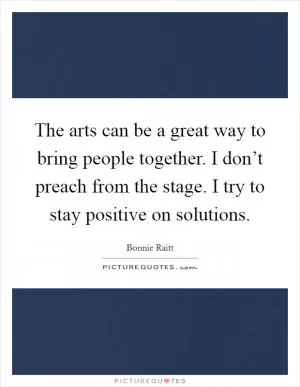 The arts can be a great way to bring people together. I don’t preach from the stage. I try to stay positive on solutions Picture Quote #1
