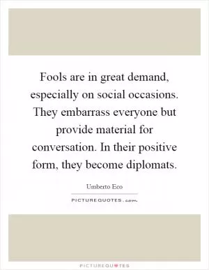 Fools are in great demand, especially on social occasions. They embarrass everyone but provide material for conversation. In their positive form, they become diplomats Picture Quote #1