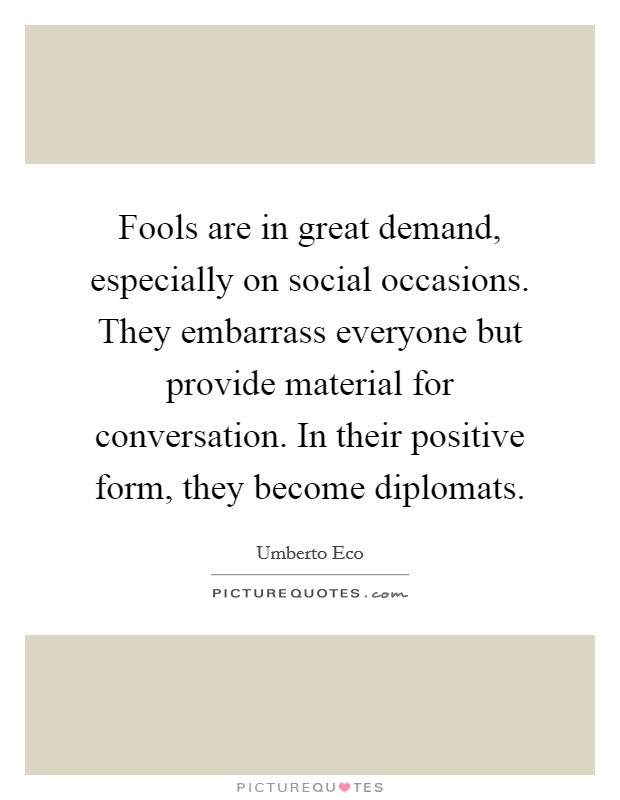 Fools are in great demand, especially on social occasions. They embarrass everyone but provide material for conversation. In their positive form, they become diplomats. Picture Quote #1