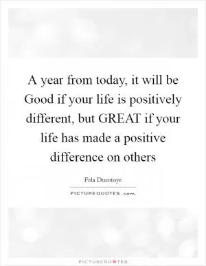 A year from today, it will be Good if your life is positively different, but GREAT if your life has made a positive difference on others Picture Quote #1