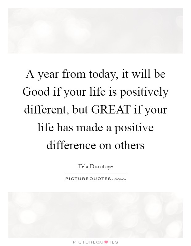 A year from today, it will be Good if your life is positively different, but GREAT if your life has made a positive difference on others Picture Quote #1