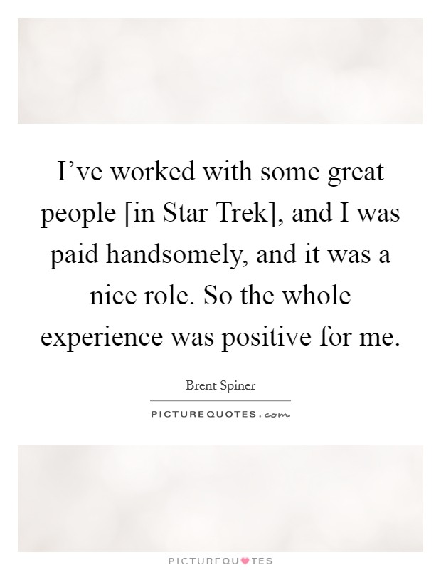 I've worked with some great people [in Star Trek], and I was paid handsomely, and it was a nice role. So the whole experience was positive for me. Picture Quote #1