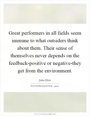 Great performers in all fields seem immune to what outsiders think about them. Their sense of themselves never depends on the feedback-positive or negative-they get from the environment Picture Quote #1