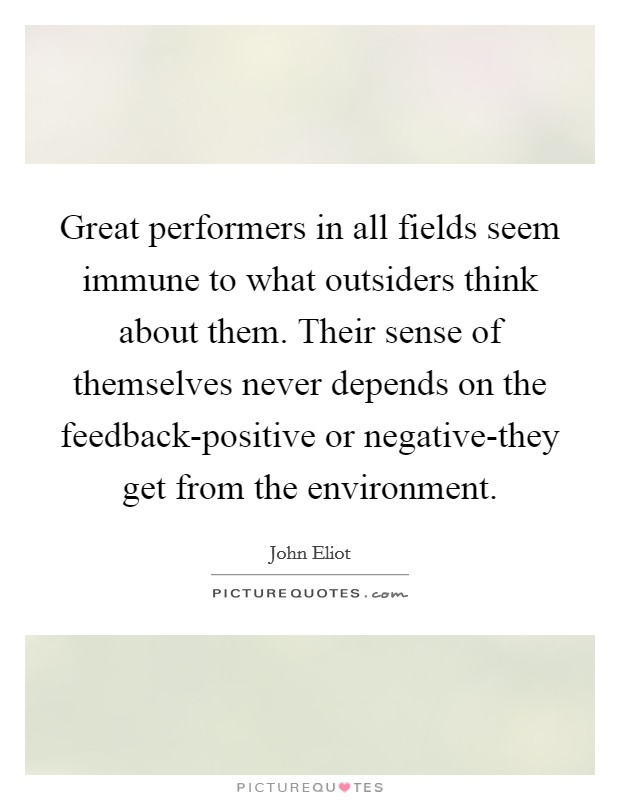 Great performers in all fields seem immune to what outsiders think about them. Their sense of themselves never depends on the feedback-positive or negative-they get from the environment. Picture Quote #1