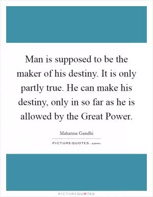 Man is supposed to be the maker of his destiny. It is only partly true. He can make his destiny, only in so far as he is allowed by the Great Power Picture Quote #1