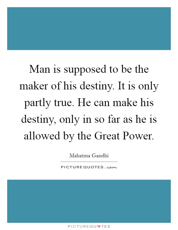 Man is supposed to be the maker of his destiny. It is only partly true. He can make his destiny, only in so far as he is allowed by the Great Power. Picture Quote #1