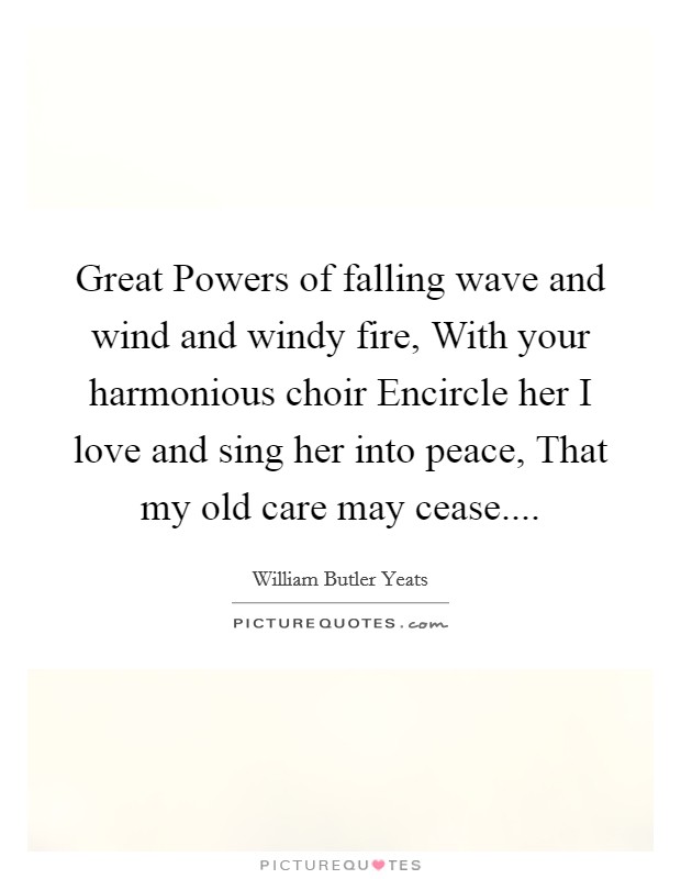 Great Powers of falling wave and wind and windy fire, With your harmonious choir Encircle her I love and sing her into peace, That my old care may cease.... Picture Quote #1