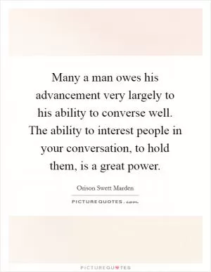 Many a man owes his advancement very largely to his ability to converse well. The ability to interest people in your conversation, to hold them, is a great power Picture Quote #1