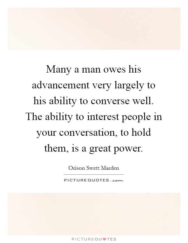 Many a man owes his advancement very largely to his ability to converse well. The ability to interest people in your conversation, to hold them, is a great power. Picture Quote #1