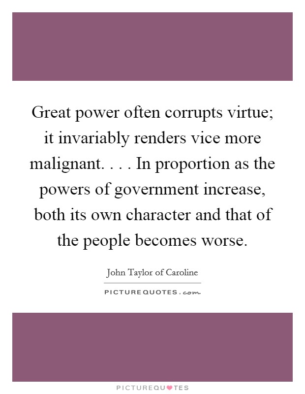 Great power often corrupts virtue; it invariably renders vice more malignant. . . . In proportion as the powers of government increase, both its own character and that of the people becomes worse. Picture Quote #1