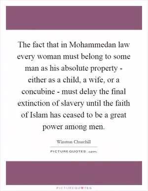 The fact that in Mohammedan law every woman must belong to some man as his absolute property - either as a child, a wife, or a concubine - must delay the final extinction of slavery until the faith of Islam has ceased to be a great power among men Picture Quote #1
