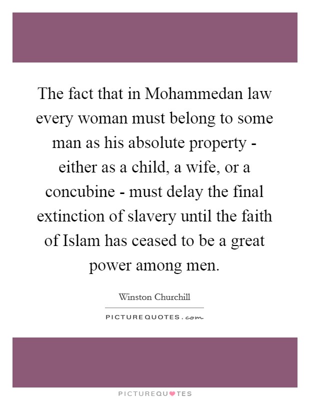 The fact that in Mohammedan law every woman must belong to some man as his absolute property - either as a child, a wife, or a concubine - must delay the final extinction of slavery until the faith of Islam has ceased to be a great power among men. Picture Quote #1