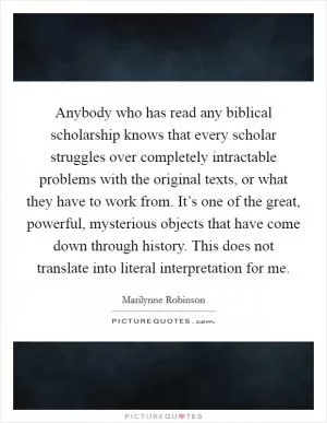 Anybody who has read any biblical scholarship knows that every scholar struggles over completely intractable problems with the original texts, or what they have to work from. It’s one of the great, powerful, mysterious objects that have come down through history. This does not translate into literal interpretation for me Picture Quote #1