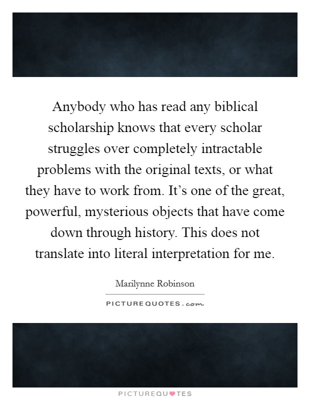 Anybody who has read any biblical scholarship knows that every scholar struggles over completely intractable problems with the original texts, or what they have to work from. It's one of the great, powerful, mysterious objects that have come down through history. This does not translate into literal interpretation for me. Picture Quote #1