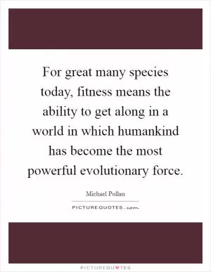 For great many species today, fitness means the ability to get along in a world in which humankind has become the most powerful evolutionary force Picture Quote #1