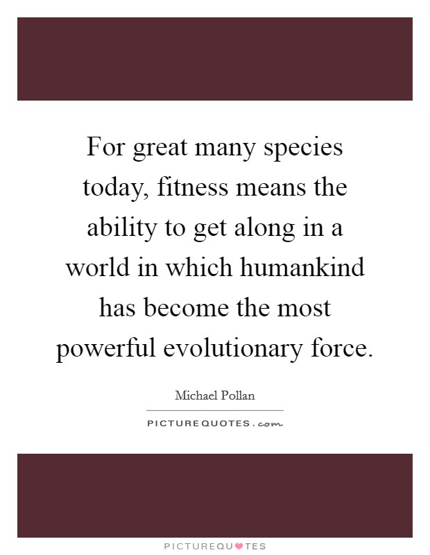 For great many species today, fitness means the ability to get along in a world in which humankind has become the most powerful evolutionary force. Picture Quote #1