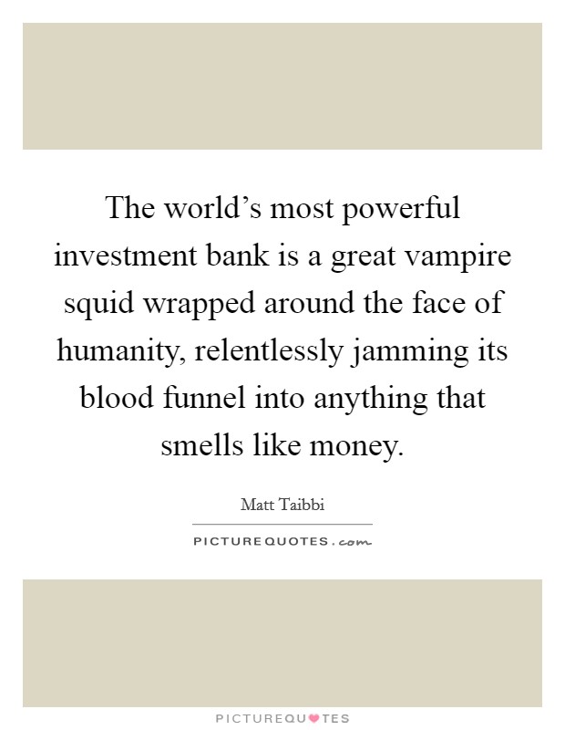 The world's most powerful investment bank is a great vampire squid wrapped around the face of humanity, relentlessly jamming its blood funnel into anything that smells like money. Picture Quote #1
