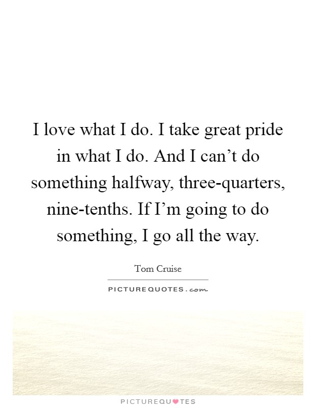 I love what I do. I take great pride in what I do. And I can't do something halfway, three-quarters, nine-tenths. If I'm going to do something, I go all the way. Picture Quote #1