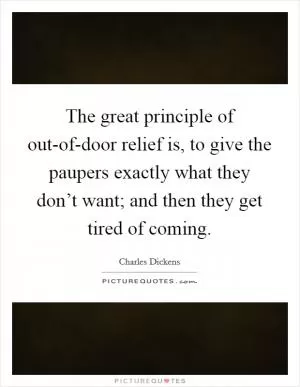 The great principle of out-of-door relief is, to give the paupers exactly what they don’t want; and then they get tired of coming Picture Quote #1