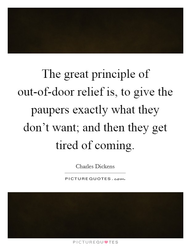 The great principle of out-of-door relief is, to give the paupers exactly what they don't want; and then they get tired of coming. Picture Quote #1