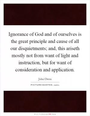 Ignorance of God and of ourselves is the great principle and cause of all our disquietments; and, this ariseth mostly not from want of light and instruction, but for want of consideration and application Picture Quote #1
