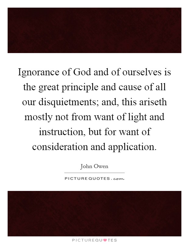 Ignorance of God and of ourselves is the great principle and cause of all our disquietments; and, this ariseth mostly not from want of light and instruction, but for want of consideration and application. Picture Quote #1