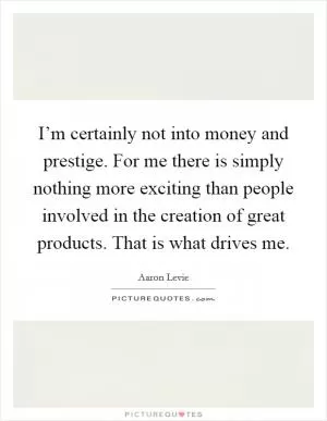 I’m certainly not into money and prestige. For me there is simply nothing more exciting than people involved in the creation of great products. That is what drives me Picture Quote #1