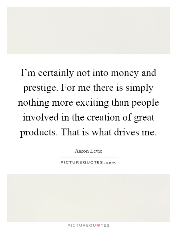 I'm certainly not into money and prestige. For me there is simply nothing more exciting than people involved in the creation of great products. That is what drives me. Picture Quote #1