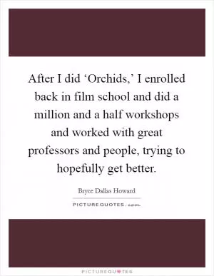 After I did ‘Orchids,’ I enrolled back in film school and did a million and a half workshops and worked with great professors and people, trying to hopefully get better Picture Quote #1