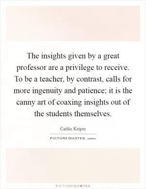 The insights given by a great professor are a privilege to receive. To be a teacher, by contrast, calls for more ingenuity and patience; it is the canny art of coaxing insights out of the students themselves Picture Quote #1