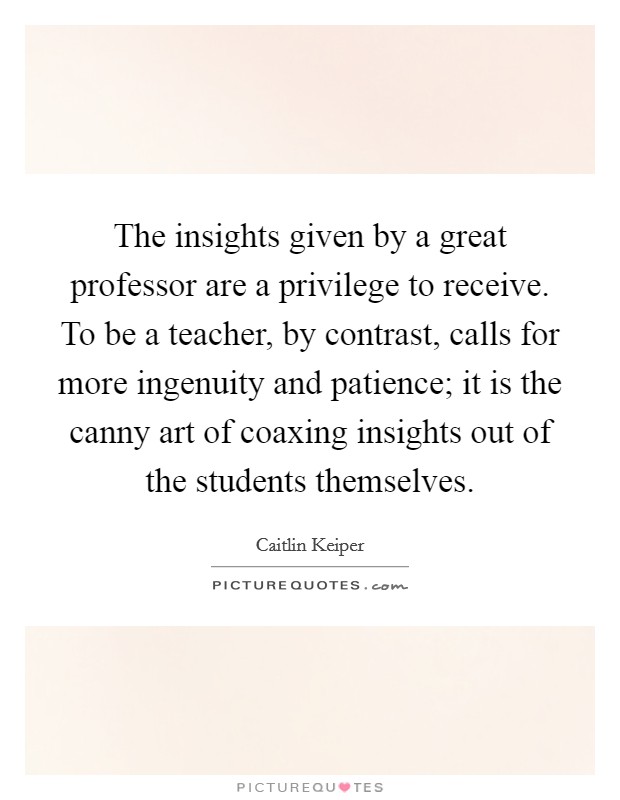 The insights given by a great professor are a privilege to receive. To be a teacher, by contrast, calls for more ingenuity and patience; it is the canny art of coaxing insights out of the students themselves. Picture Quote #1